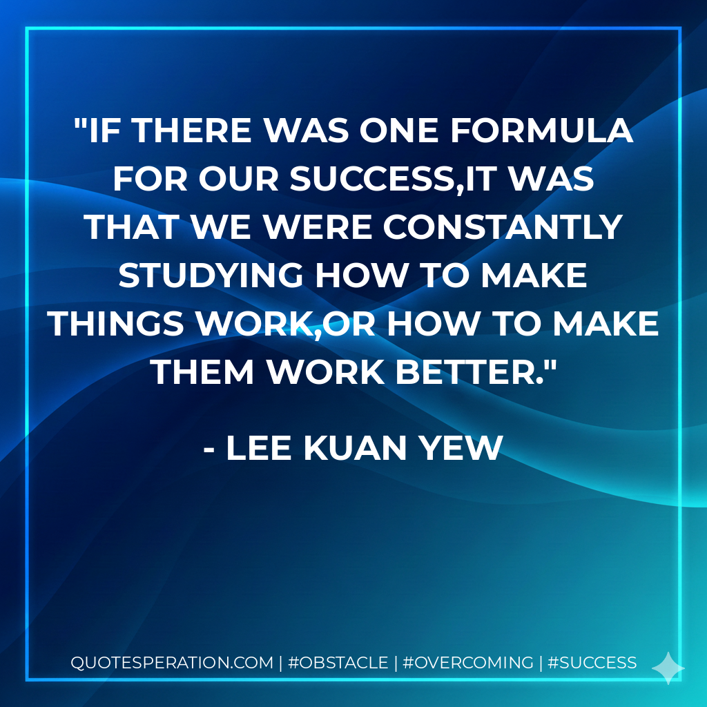 If there was one formula for our success,it was that we were constantly studying how to make things work,or how to make them work better. - Lee Kuan Yew