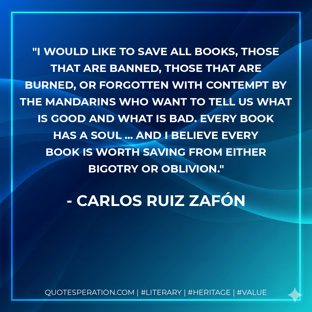 I would like to save all books, those that are banned, those that are burned, or forgotten with contempt by the mandarins who want to tell us what is good and what is bad. Every book has a soul ... and I believe every book is worth saving from either bigotry or oblivion. - Carlos Ruiz Zafón