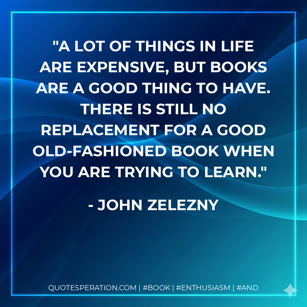 A lot of things in life are expensive, but books are a good thing to have. There is still no replacement for a good old-fashioned book when you are trying to learn. - John Zelezny