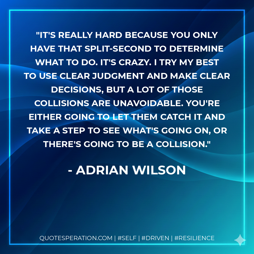 It's really hard because you only have that split-second to determine what to do. It's crazy. I try my best to use clear judgment and make clear decisions, but a lot of those collisions are unavoidable. You're either going to let them catch it and take a step to see what's going on, or there's going to be a collision. - Adrian Wilson