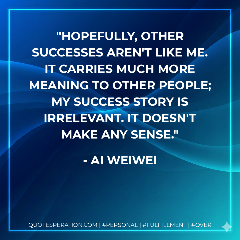 Hopefully, other successes aren't like me. It carries much more meaning to other people; my success story is irrelevant. It doesn't make any sense. - Ai Weiwei