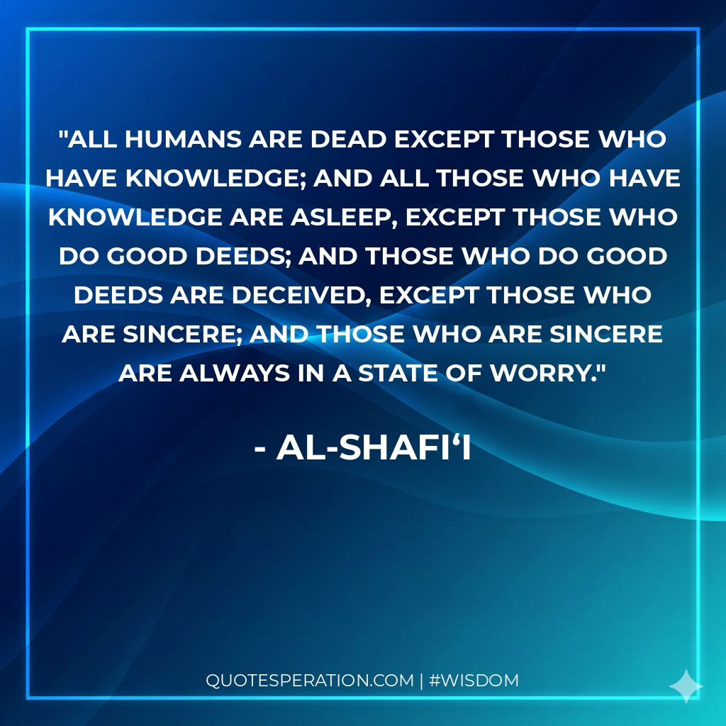 All humans are dead except those who have knowledge; and all those who have knowledge are asleep, except those who do good deeds; and those who do good deeds are deceived, except those who are sincere; and those who are sincere are always in a state of worry.