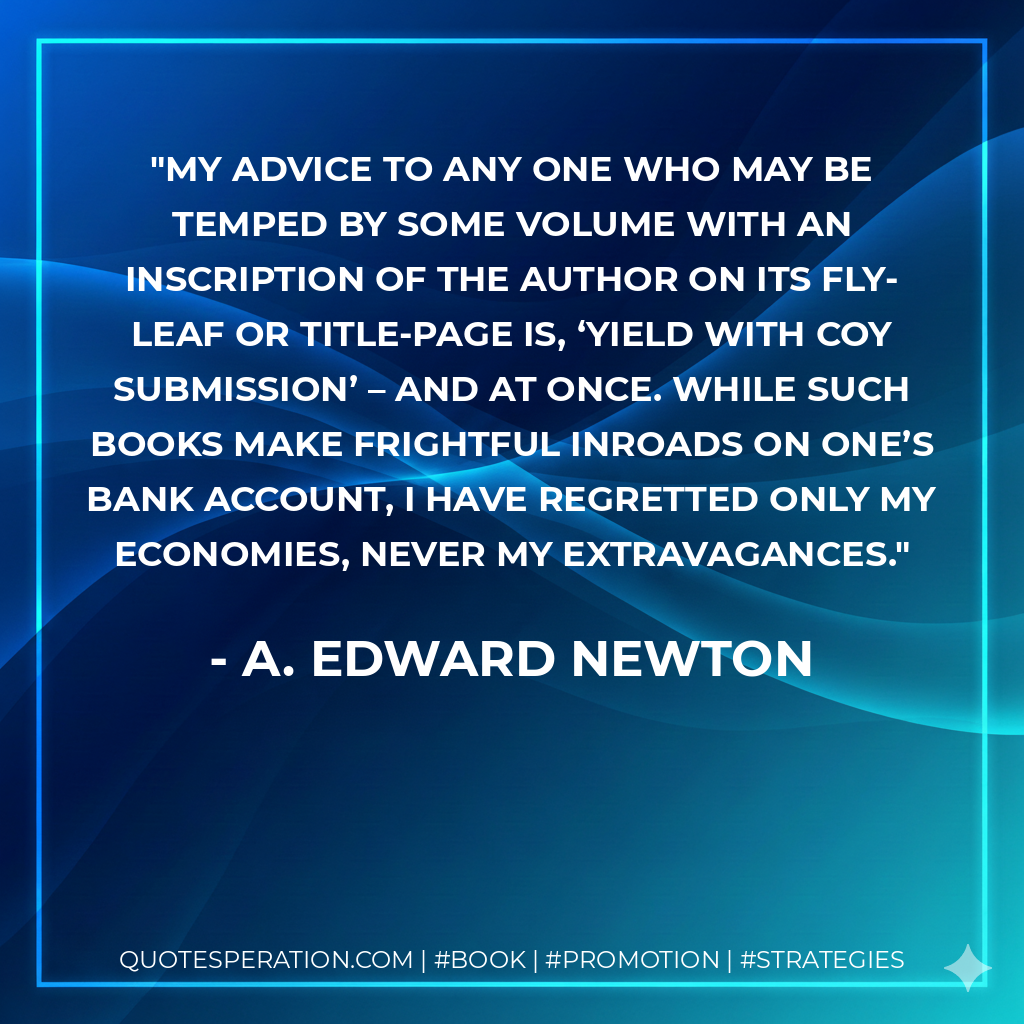 My advice to any one who may be temped by some volume with an inscription of the author on its fly-leaf or title-page is, ‘Yield with coy submission’ – and at once. While such books make frightful inroads on one’s bank account, I have regretted only my economies, never my extravagances.