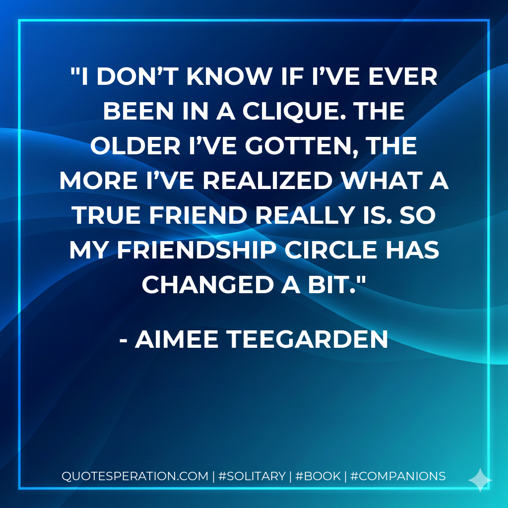 I don’t know if I’ve ever been in a clique. The older I’ve gotten, the more I’ve realized what a true friend really is. So my friendship circle has changed a bit.