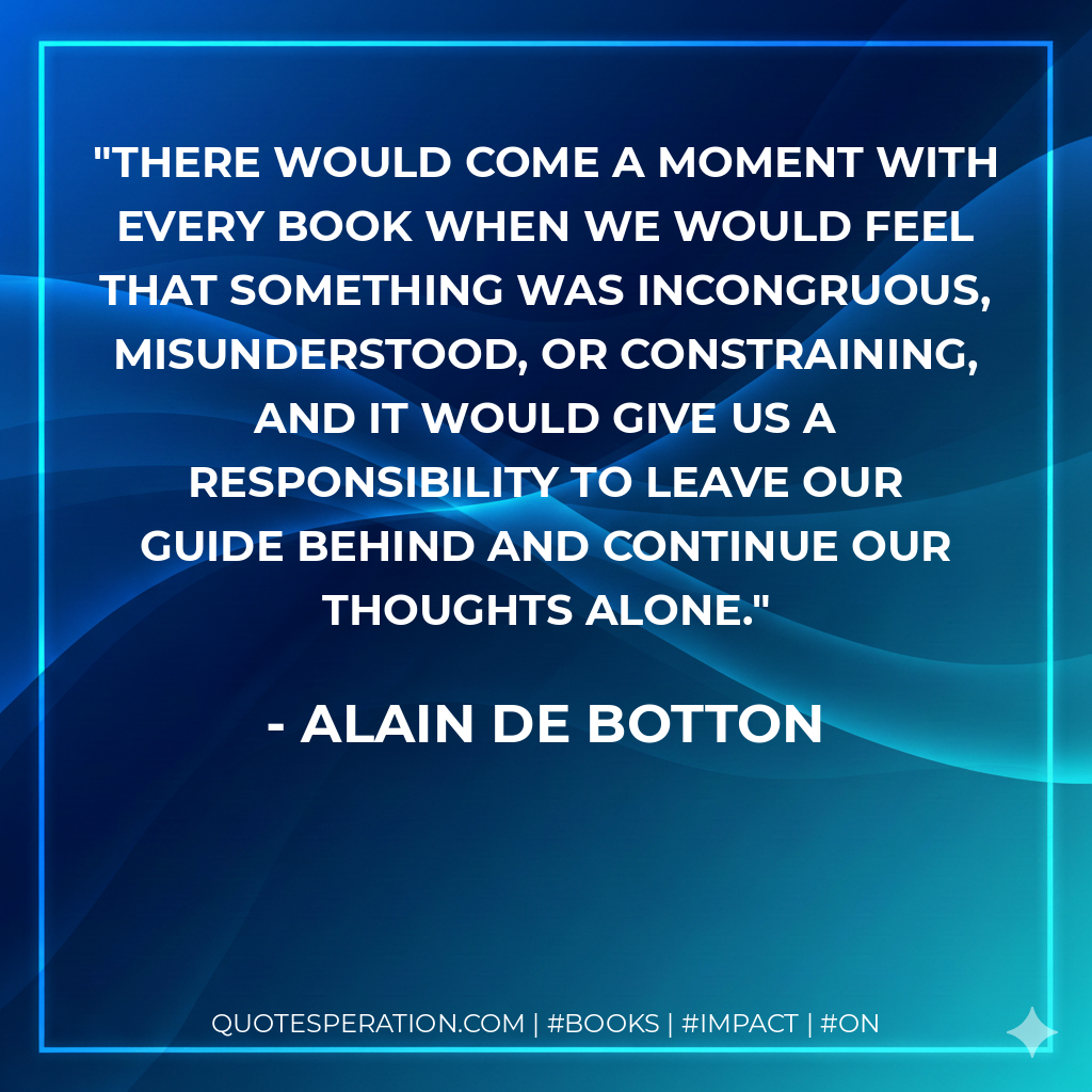There would come a moment with every book when we would feel that something was incongruous, misunderstood, or constraining, and it would give us a responsibility to leave our guide behind and continue our thoughts alone. - Alain de Botton