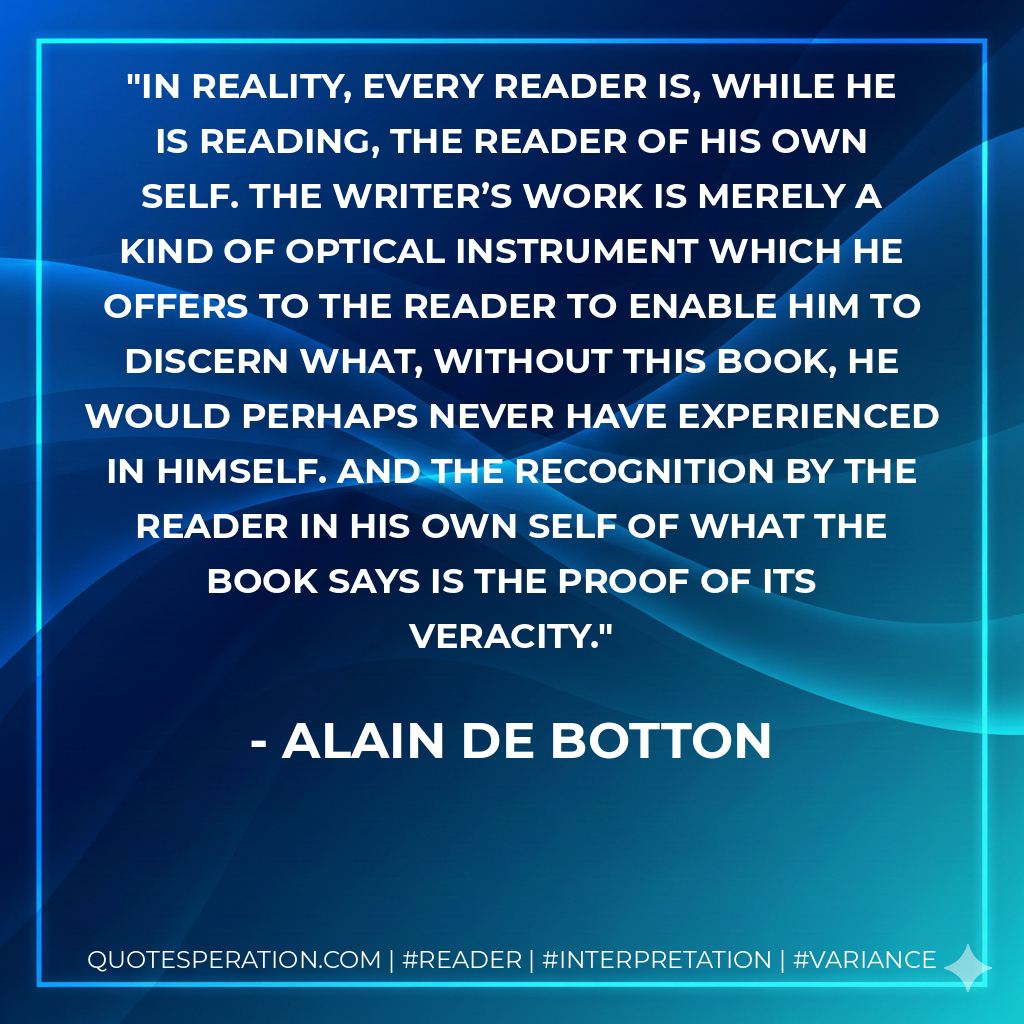 In reality, every reader is, while he is reading, the reader of his own self. The writer’s work is merely a kind of optical instrument which he offers to the reader to enable him to discern what, without this book, he would perhaps never have experienced in himself. And the recognition by the reader in his own self of what the book says is the proof of its veracity. - Alain de Botton