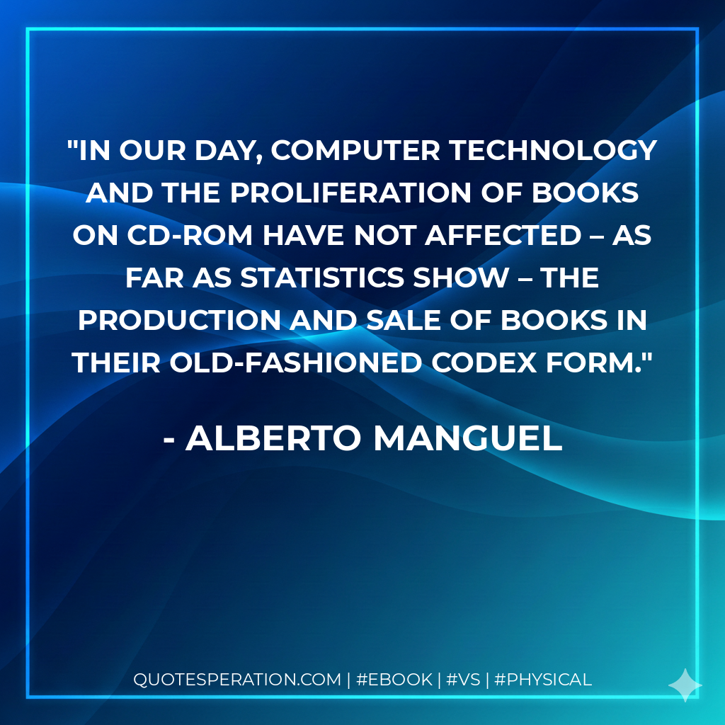 In our day, computer technology and the proliferation of books on CD-ROM have not affected – as far as statistics show – the production and sale of books in their old-fashioned codex form. - Alberto Manguel