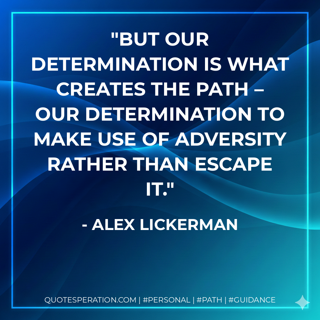 But our determination is what creates the path – our determination to make use of adversity rather than escape it.