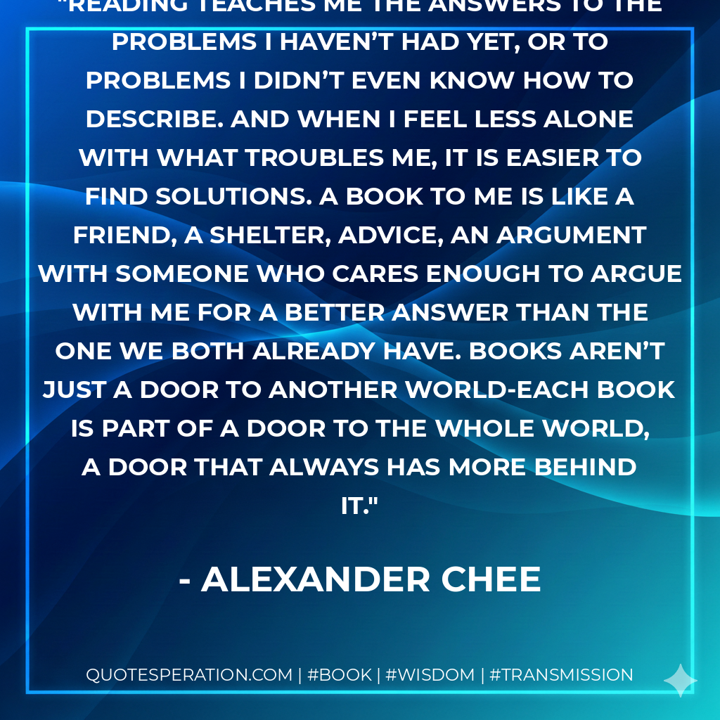 Reading teaches me the answers to the problems I haven’t had yet, or to problems I didn’t even know how to describe. And when I feel less alone with what troubles me, it is easier to find solutions. A book to me is like a friend, a shelter, advice, an argument with someone who cares enough to argue with me for a better answer than the one we both already have. Books aren’t just a door to another world-each book is part of a door to the whole world, a door that always has more behind it. - Alexander Chee