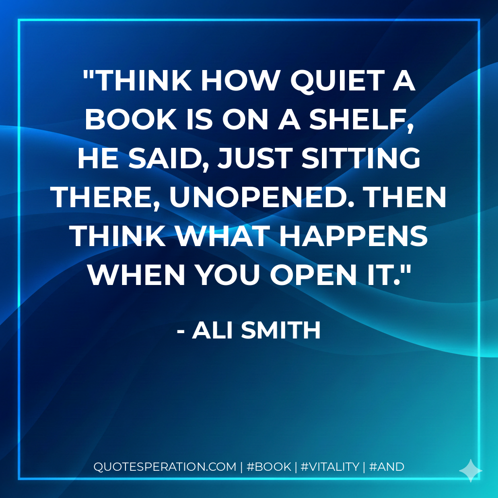 Think how quiet a book is on a shelf, he said, just sitting there, unopened. Then think what happens when you open it. - Ali Smith