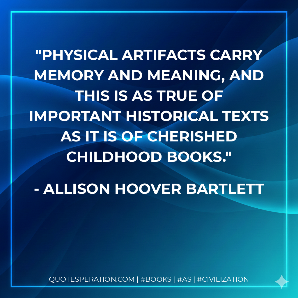 Physical artifacts carry memory and meaning, and this is as true of important historical texts as it is of cherished childhood books. - Allison Hoover Bartlett