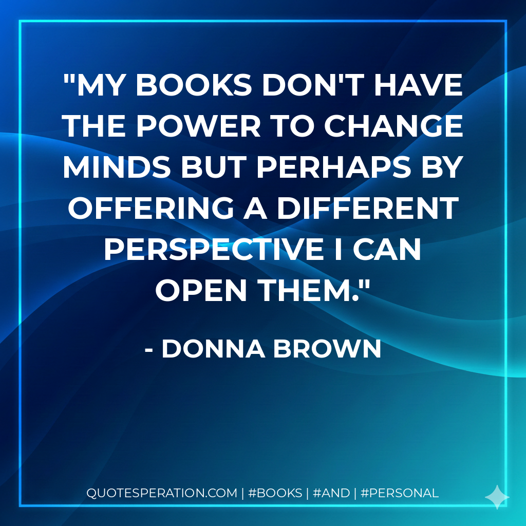 My books don't have the power to change minds but perhaps by offering a different perspective I can open them. - Donna Brown