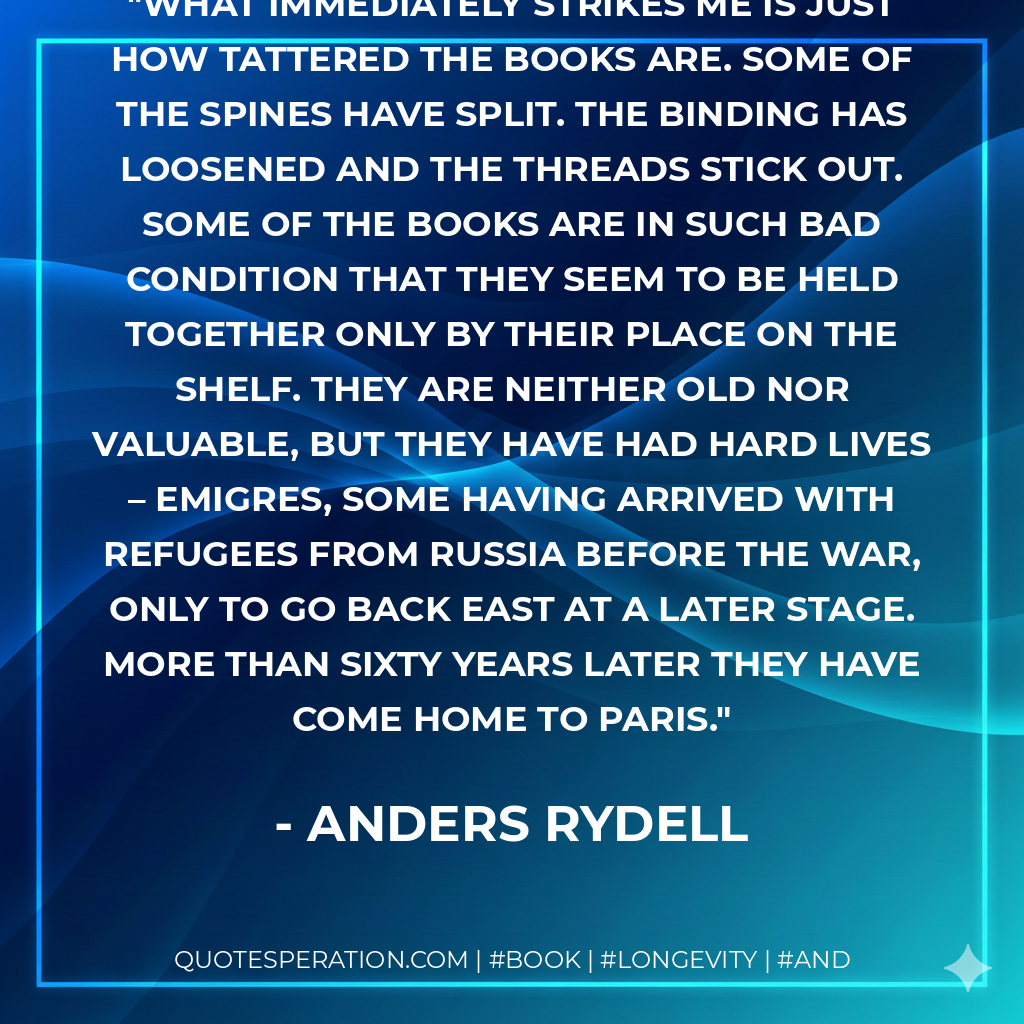 What immediately strikes me is just how tattered the books are. Some of the spines have split. The binding has loosened and the threads stick out. Some of the books are in such bad condition that they seem to be held together only by their place on the shelf. They are neither old nor valuable, but they have had hard lives – emigres, some having arrived with refugees from Russia before the war, only to go back east at a later stage. More than sixty years later they have come home to Paris. - Anders Rydell