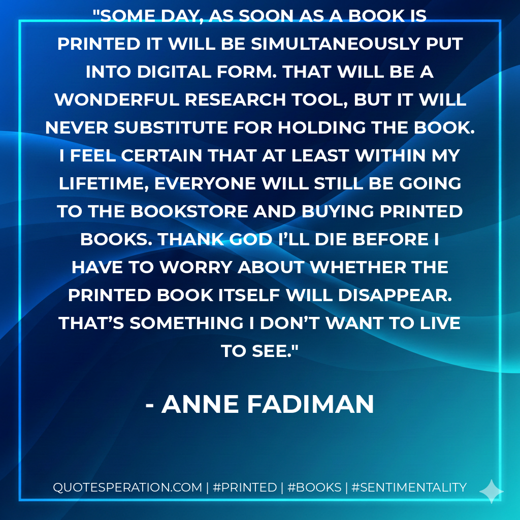 Some day, as soon as a book is printed it will be simultaneously put into digital form. That will be a wonderful research tool, but it will never substitute for holding the book. I feel certain that at least within my lifetime, everyone will still be going to the bookstore and buying printed books. Thank God I’ll die before I have to worry about whether the printed book itself will disappear. That’s something I don’t want to live to see. - Anne Fadiman