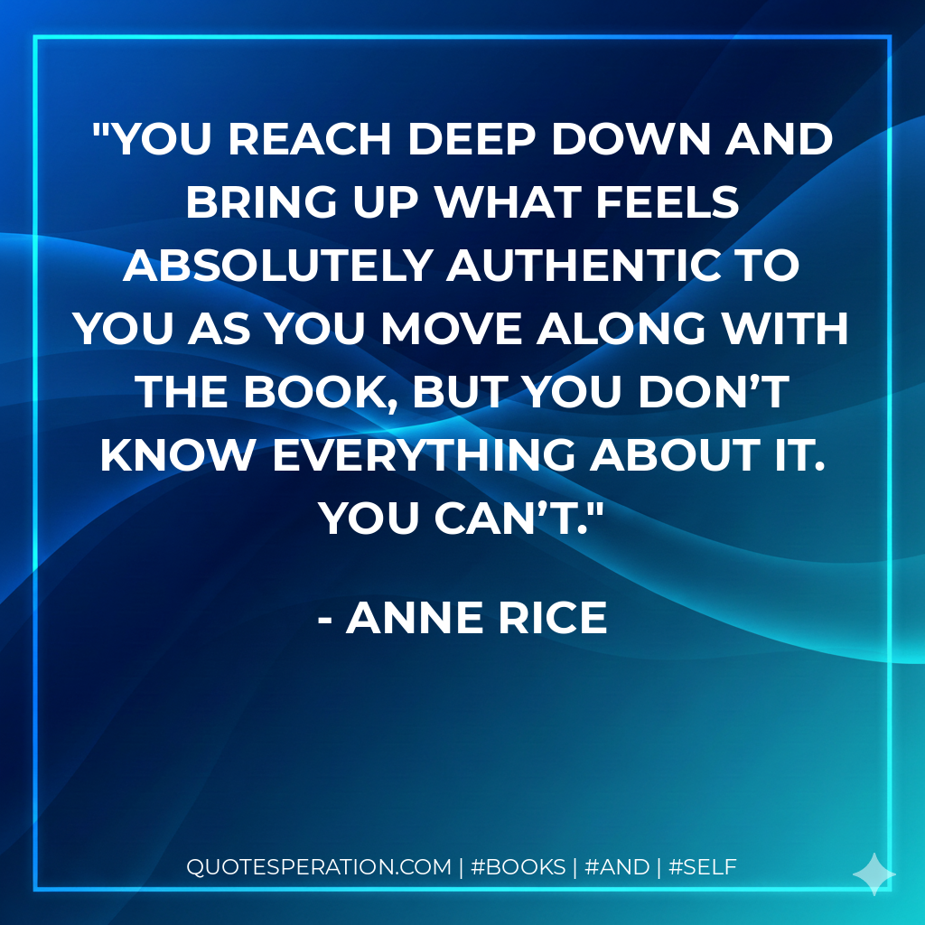You reach deep down and bring up what feels absolutely authentic to you as you move along with the book, but you don’t know everything about it. You can’t. - Anne Rice