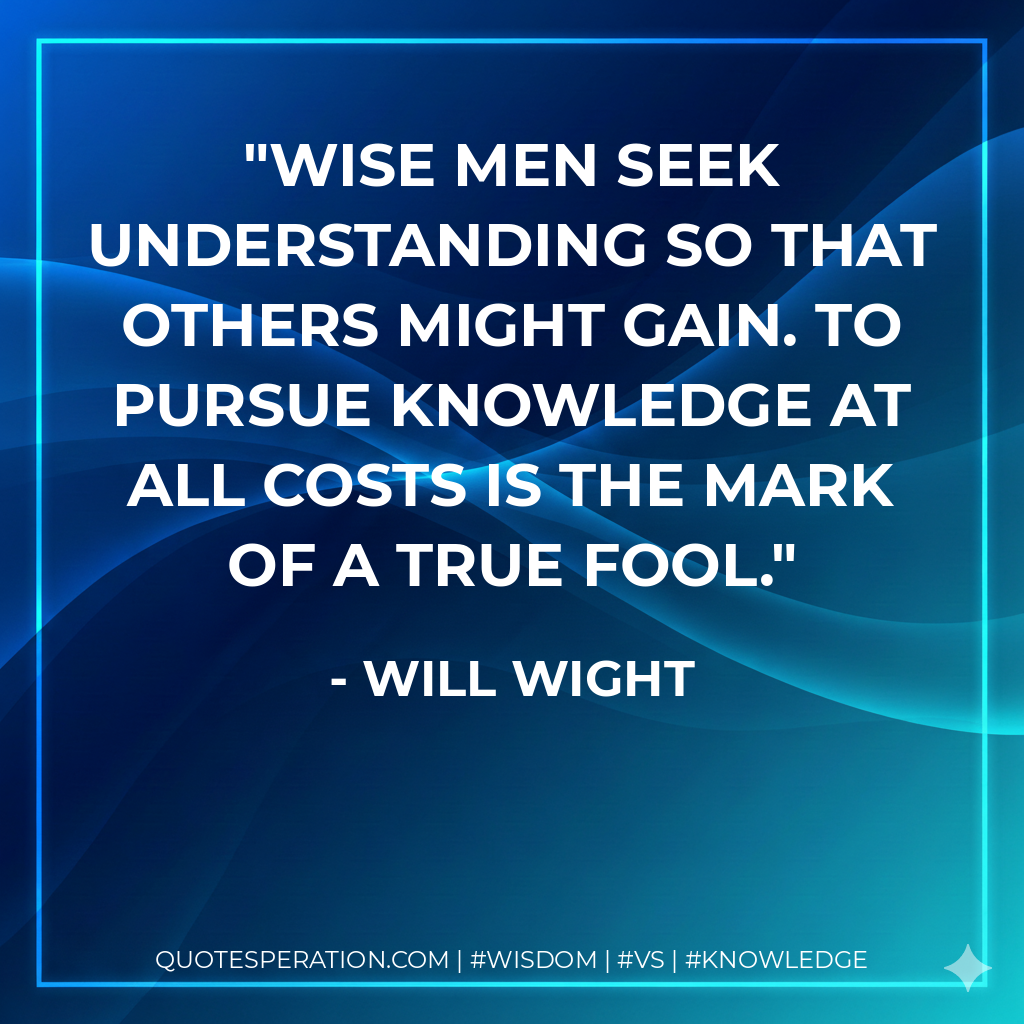 Wise men seek understanding so that others might gain. To pursue knowledge at all costs is the mark of a true fool.