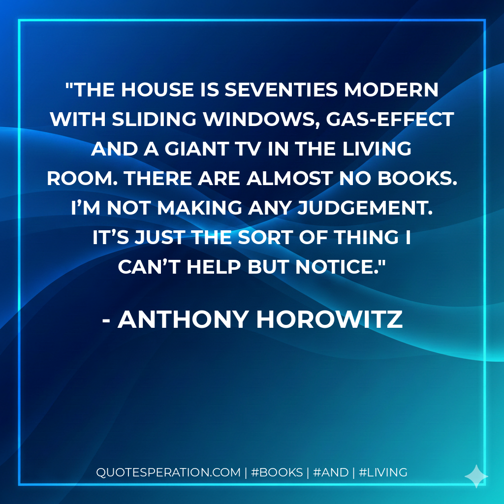 The house is seventies modern with sliding windows, gas-effect and a giant TV in the living room. There are almost no books. I’m not making any judgement. It’s just the sort of thing I can’t help but notice. - Anthony Horowitz
