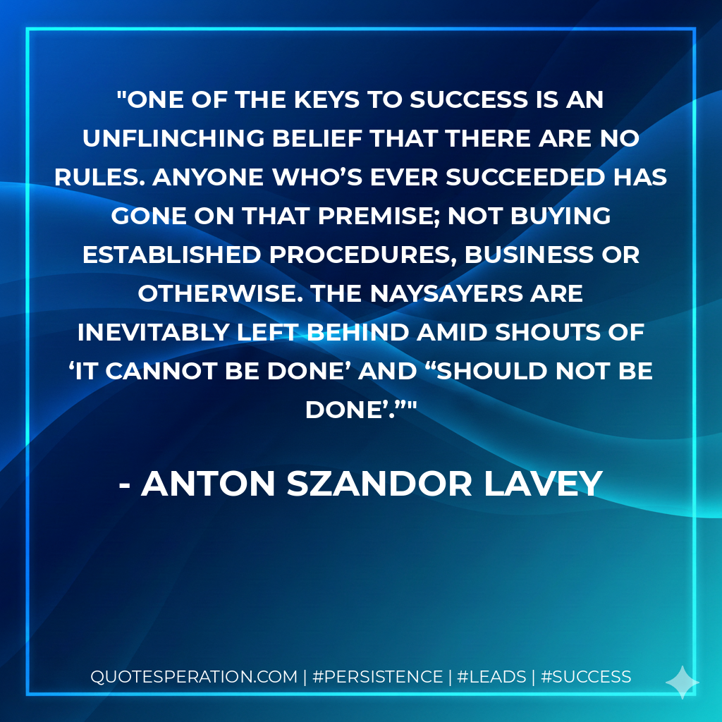 One of the keys to success is an unflinching belief that there are no rules. Anyone who’s ever succeeded has gone on that premise; not buying established procedures, business or otherwise. The naysayers are inevitably left behind amid shouts of ‘it cannot be done’ and “should not be done’.” - Anton Szandor LaVey