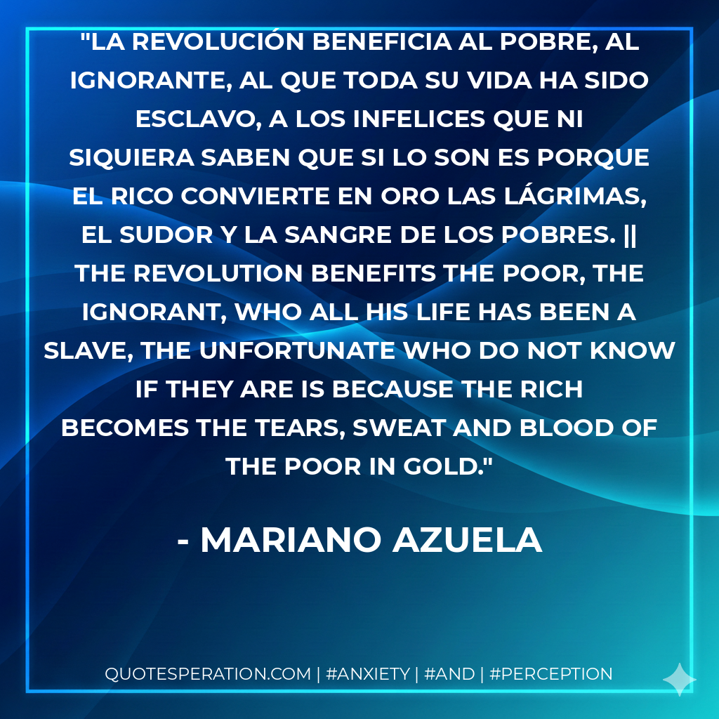 La revolución beneficia al pobre, al ignorante, al que toda su vida ha sido esclavo, a los infelices que ni siquiera saben que si lo son es porque el rico convierte en oro las lágrimas, el sudor y la sangre de los pobres. || The revolution benefits the poor, the ignorant, who all his life has been a slave, the unfortunate who do not know if they are is because the rich becomes the tears, sweat and blood of the poor in gold.