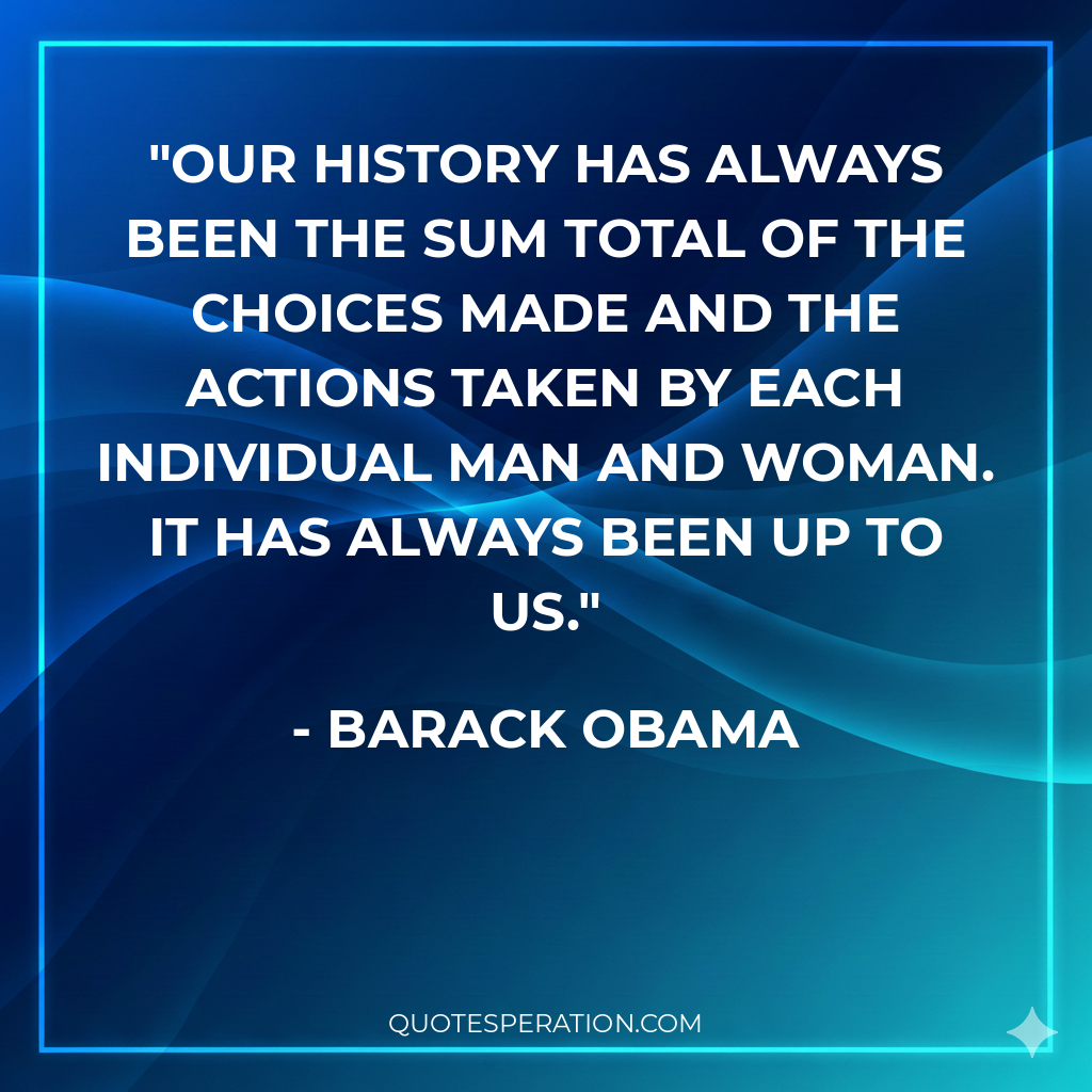 Our history has always been the sum total of the choices made and the actions taken by each individual man and woman. It has always been up to us.