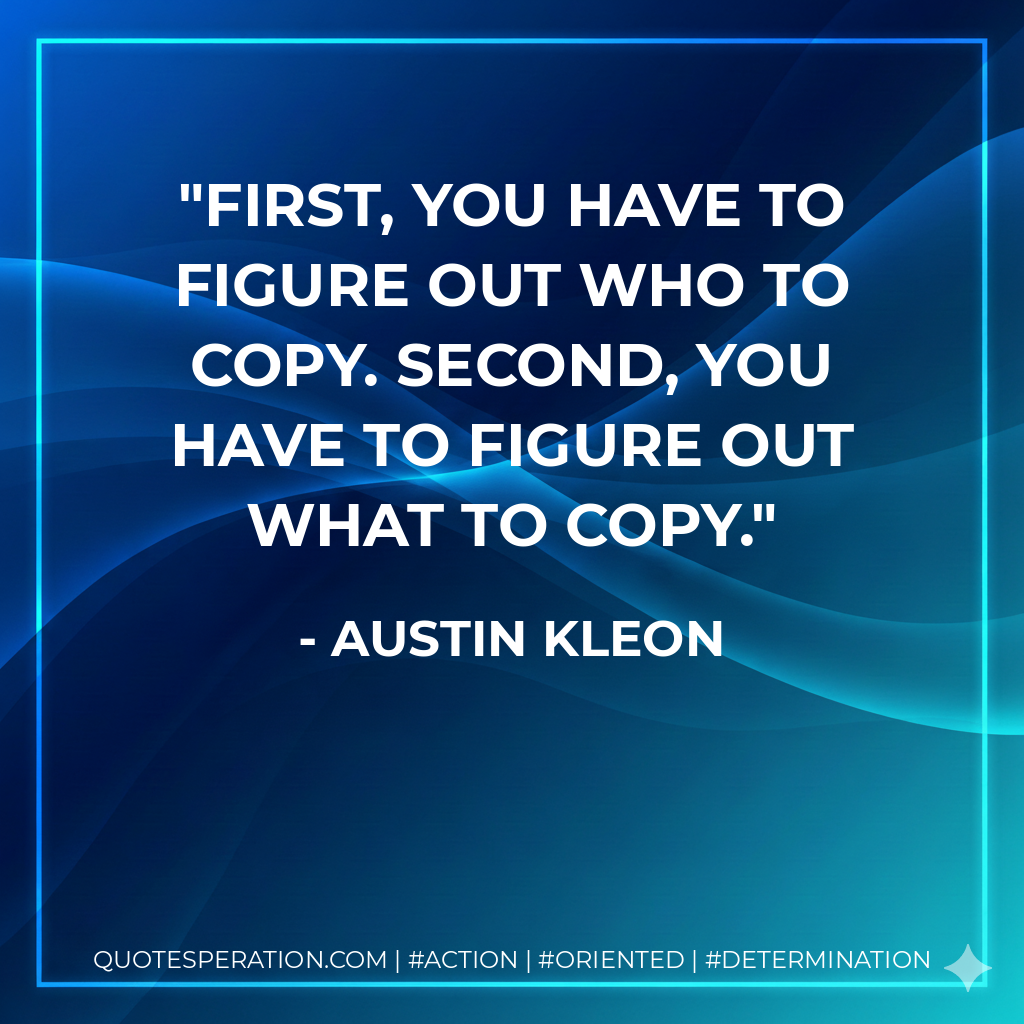 First, you have to figure out who to copy. Second, you have to figure out what to copy. - Austin Kleon