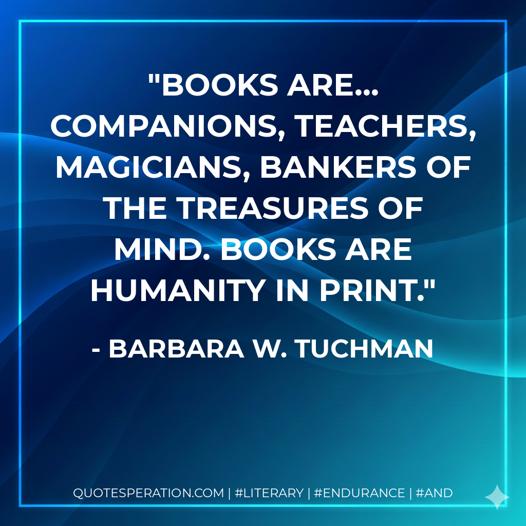 Books are... companions, teachers, magicians, bankers of the treasures of mind. Books are humanity in print. - Barbara W. Tuchman