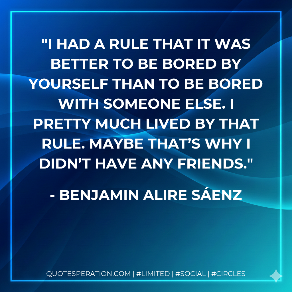 I had a rule that it was better to be bored by yourself than to be bored with someone else. I pretty much lived by that rule. Maybe that’s why I didn’t have any friends.