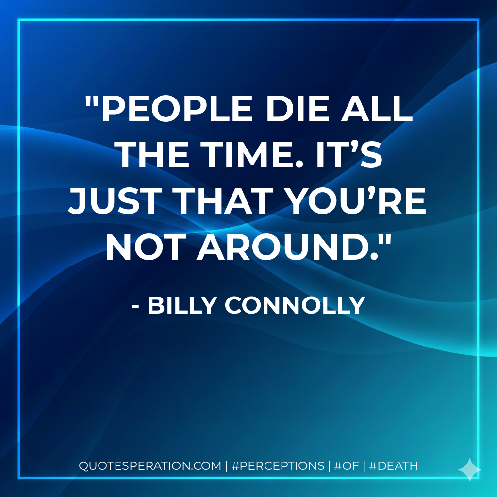 People die all the time. It’s just that you’re not around.