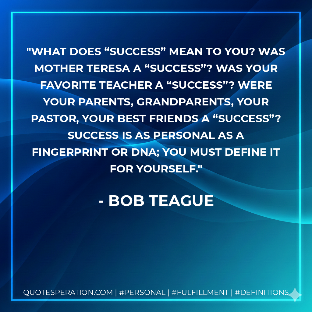 What does “success” mean to you? Was Mother Teresa a “success”? Was your favorite teacher a “success”? Were your parents, grandparents, your pastor, your best friends a “success”? Success is as personal as a fingerprint or DNA; you must define it for yourself. - Bob Teague