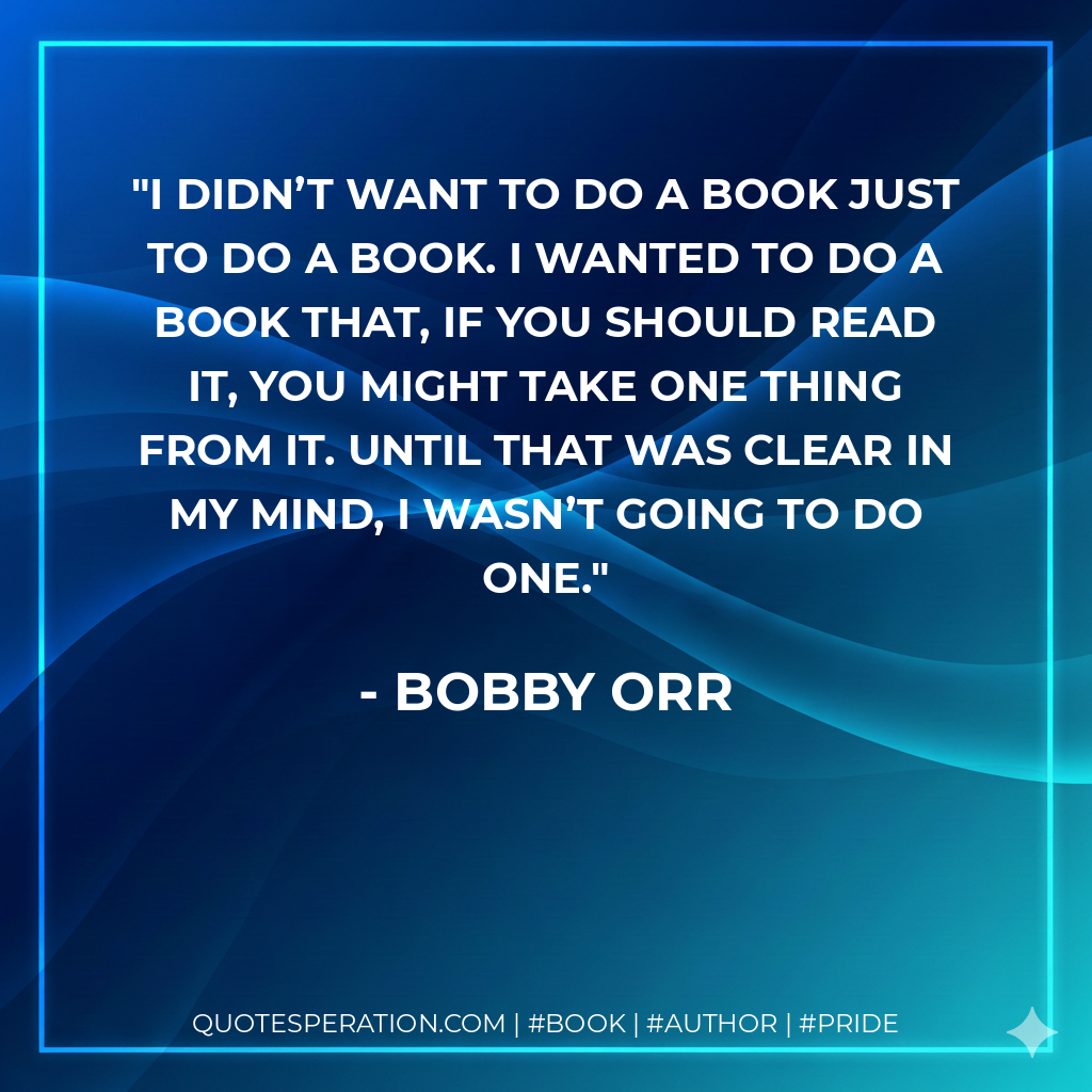 I didn’t want to do a book just to do a book. I wanted to do a book that, if you should read it, you might take one thing from it. Until that was clear in my mind, I wasn’t going to do one. - Bobby Orr