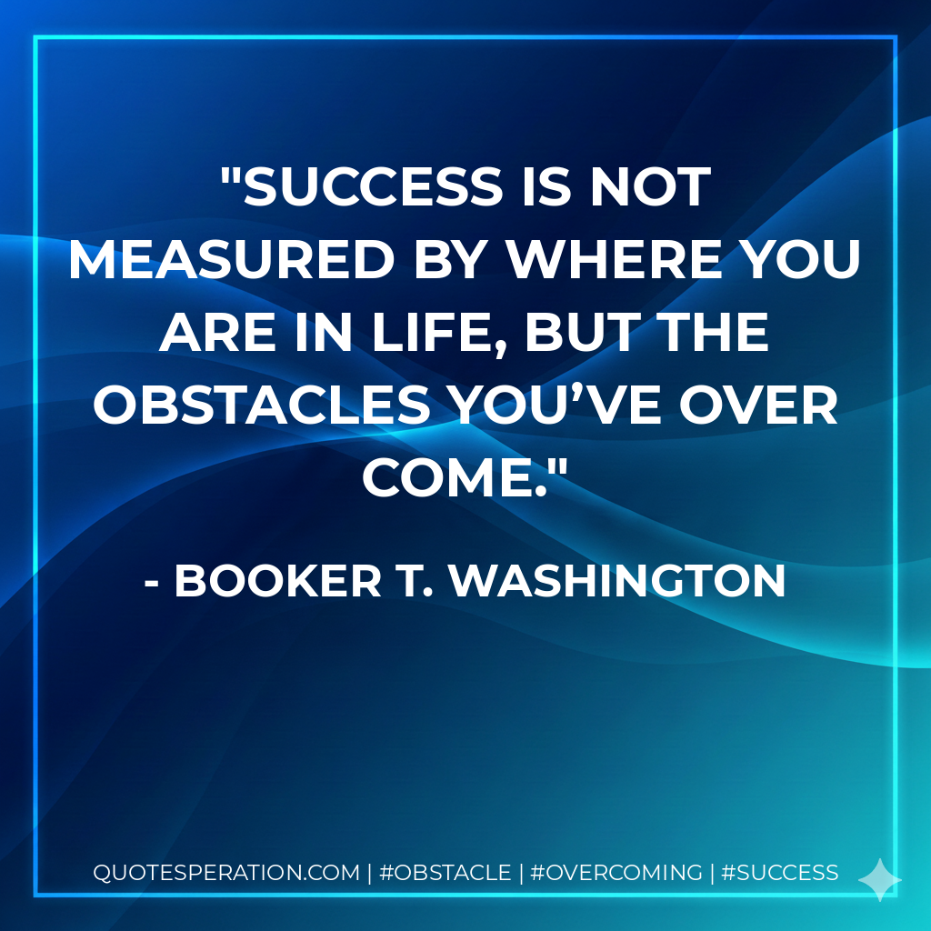 Success is not measured by where you are in life, but the obstacles you’ve over come. - Booker T. Washington
