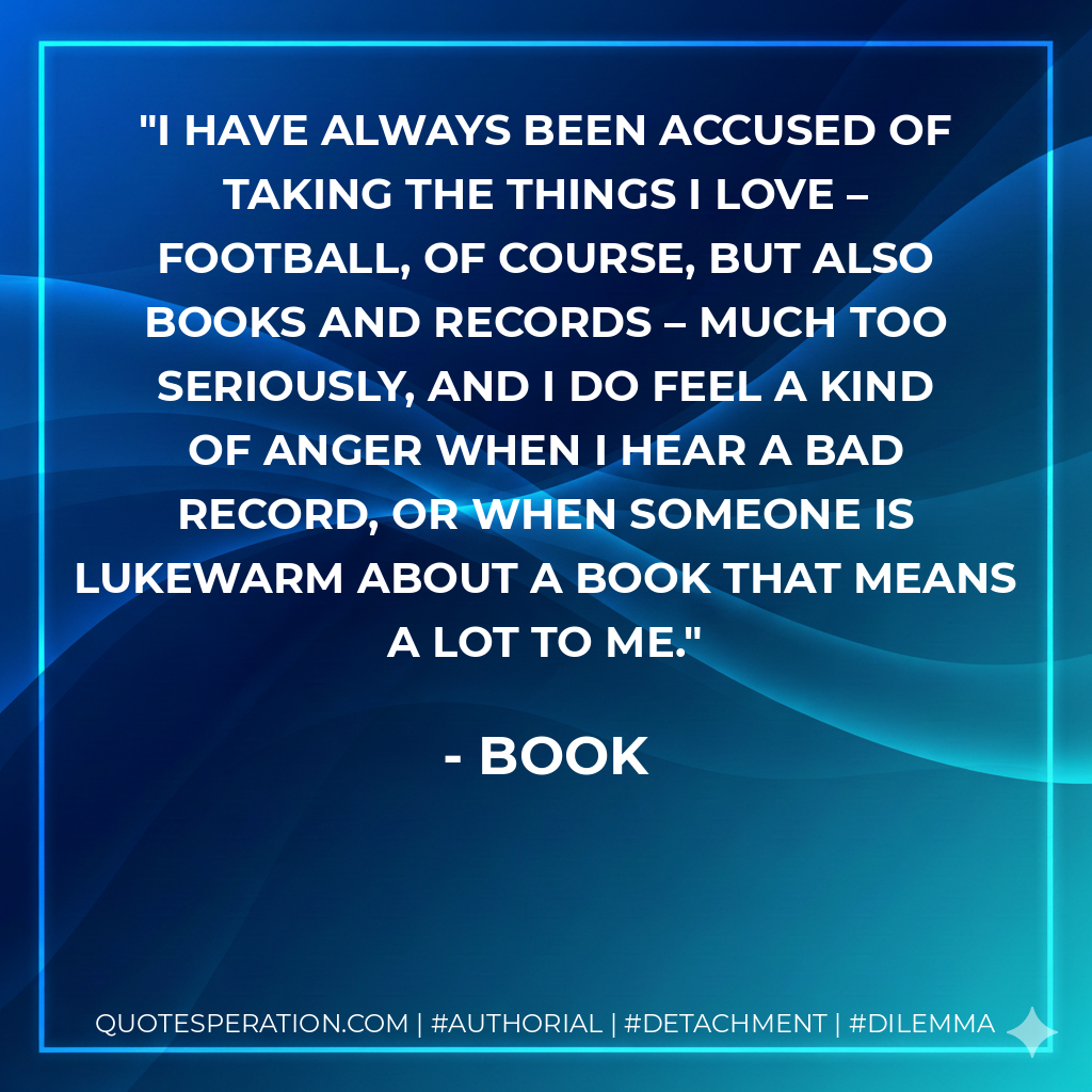 I have always been accused of taking the things I love – football, of course, but also books and records – much too seriously, and I do feel a kind of anger when I hear a bad record, or when someone is lukewarm about a book that means a lot to me. - Book