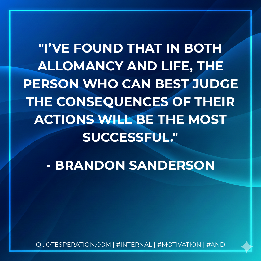 I’ve found that in both Allomancy and life, the person who can best judge the consequences of their actions will be the most successful. - Brandon Sanderson