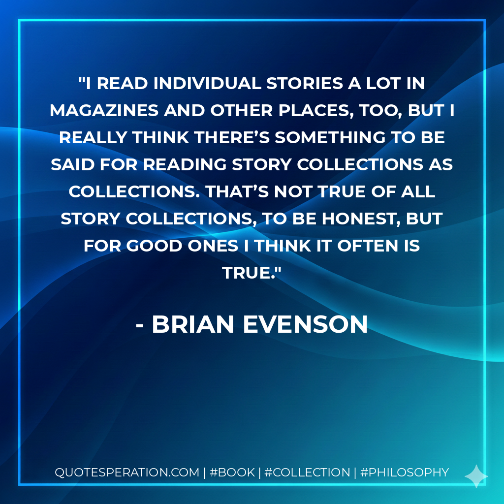 I read individual stories a lot in magazines and other places, too, but I really think there’s something to be said for reading story collections as collections. That’s not true of all story collections, to be honest, but for good ones I think it often is true. - Brian Evenson