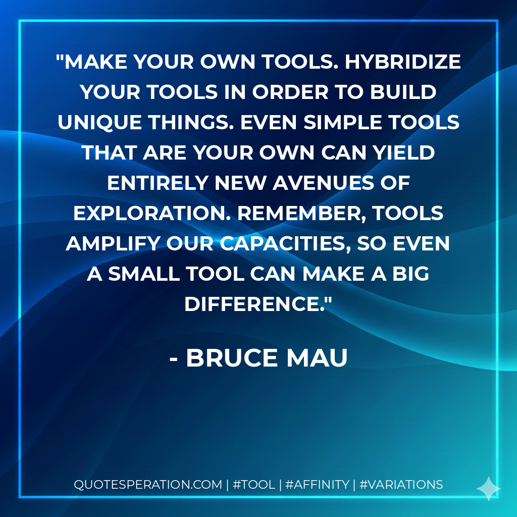 Make your own tools. Hybridize your tools in order to build unique things. Even simple tools that are your own can yield entirely new avenues of exploration. Remember, tools amplify our capacities, so even a small tool can make a big difference. - Bruce Mau