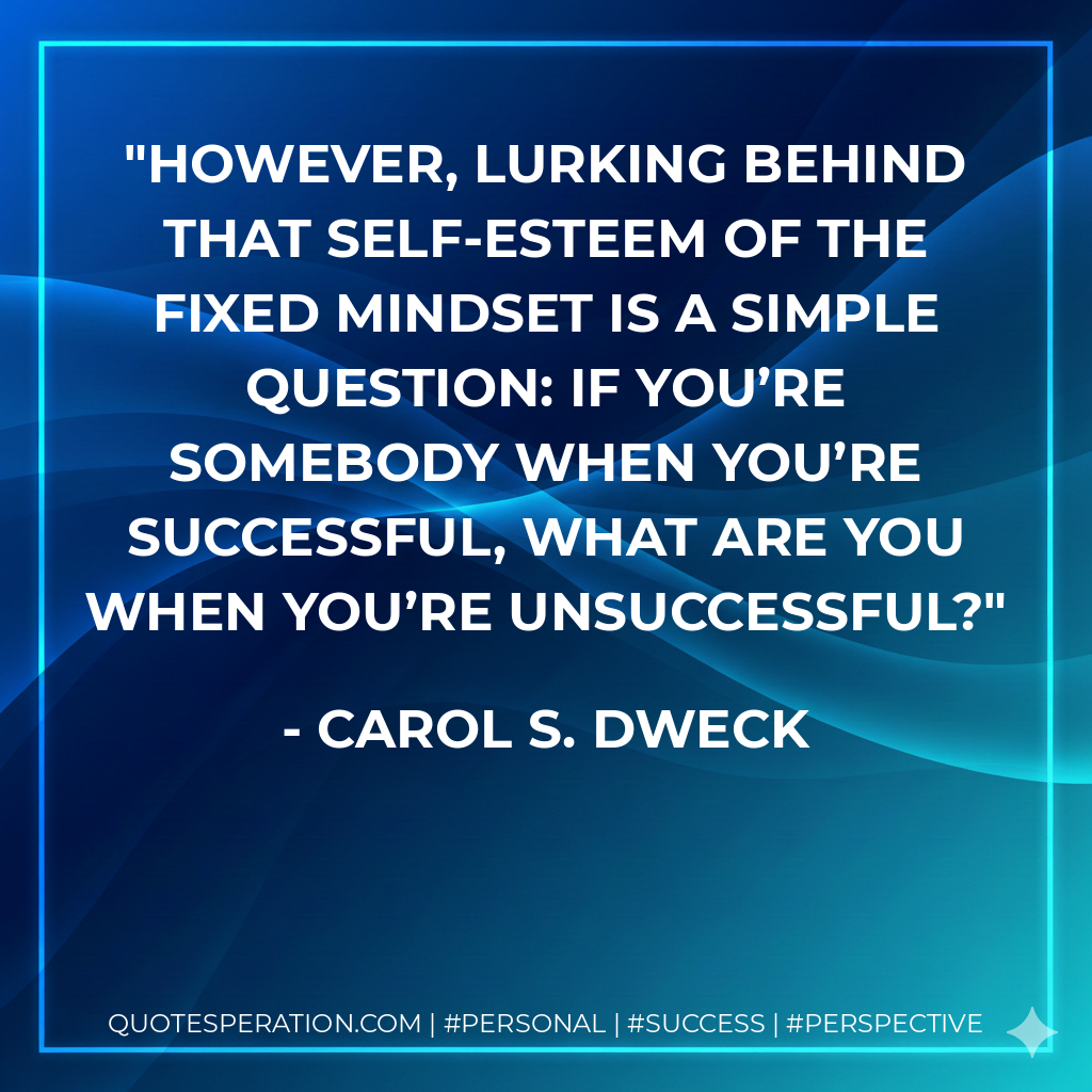 However, lurking behind that self-esteem of the fixed mindset is a simple question: If you’re somebody when you’re successful, what are you when you’re unsuccessful? - Carol S. Dweck