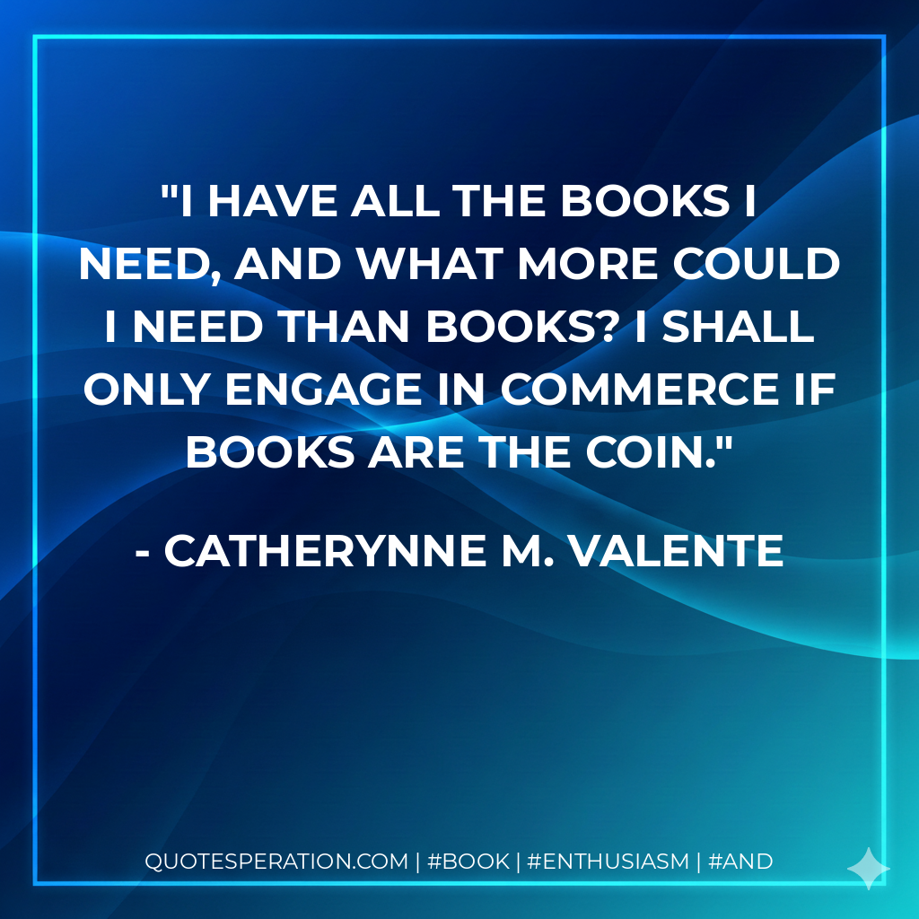 I have all the books I need, and what more could I need than books? I shall only engage in commerce if books are the coin. - Catherynne M. Valente