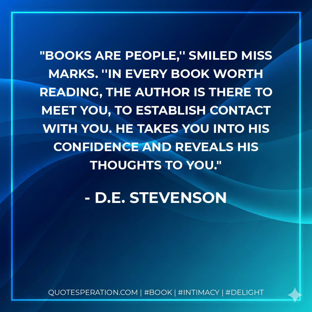 Books are people,'' smiled Miss Marks. ''In every book worth reading, the author is there to meet you, to establish contact with you. He takes you into his confidence and reveals his thoughts to you. - D.E. Stevenson