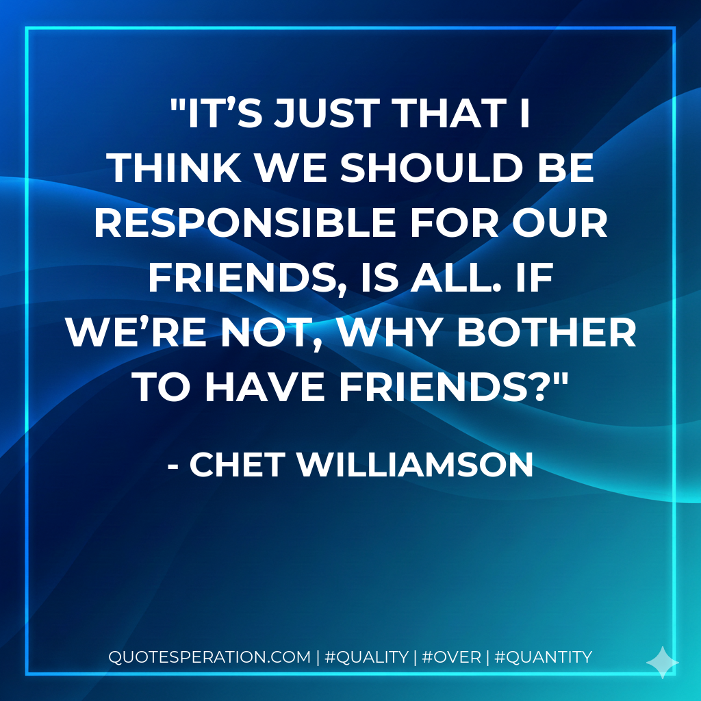 It’s just that I think we should be responsible for our friends, is all. If we’re not, why bother to have friends?