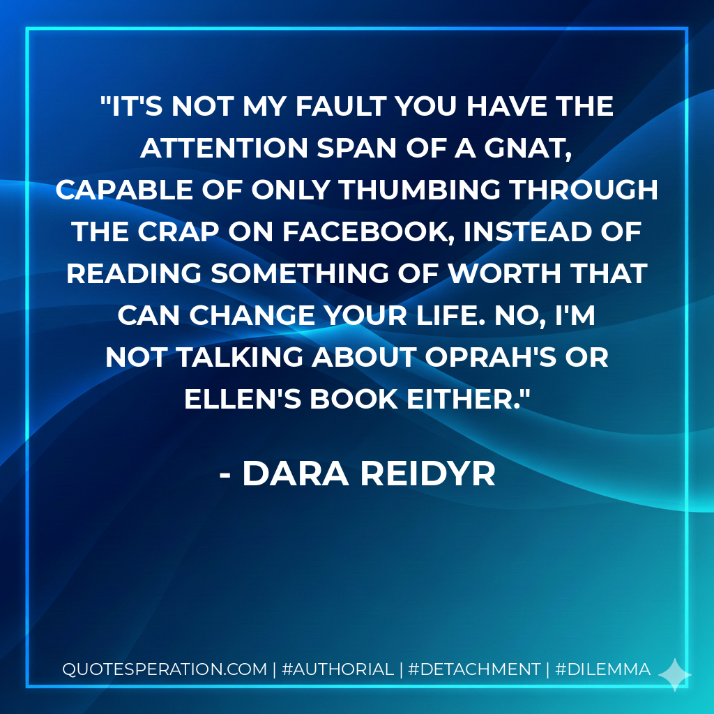 It's not my fault you have the attention span of a gnat, capable of only thumbing through the crap on Facebook, instead of reading something of worth that can change your life. No, I'm not talking about Oprah's or Ellen's book either. - Dara Reidyr