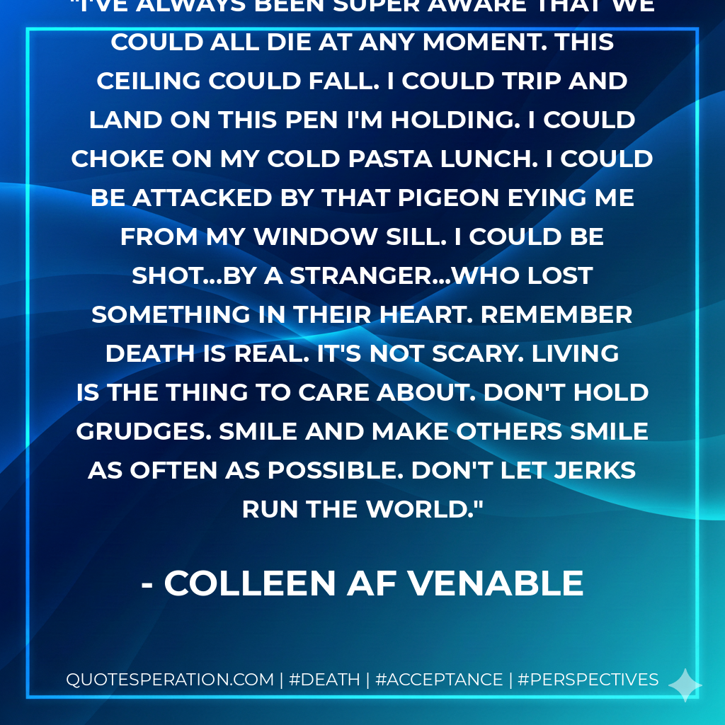 I've always been super aware that we could all die at any moment. This ceiling could fall. I could trip and land on this pen I'm holding. I could choke on my cold pasta lunch. I could be attacked by that pigeon eying me from my window sill. I could be shot...by a stranger...who lost something in their heart. Remember death is real. It's not scary. Living is the thing to care about. Don't hold grudges. Smile and make others smile as often as possible. Don't let jerks run the world.
