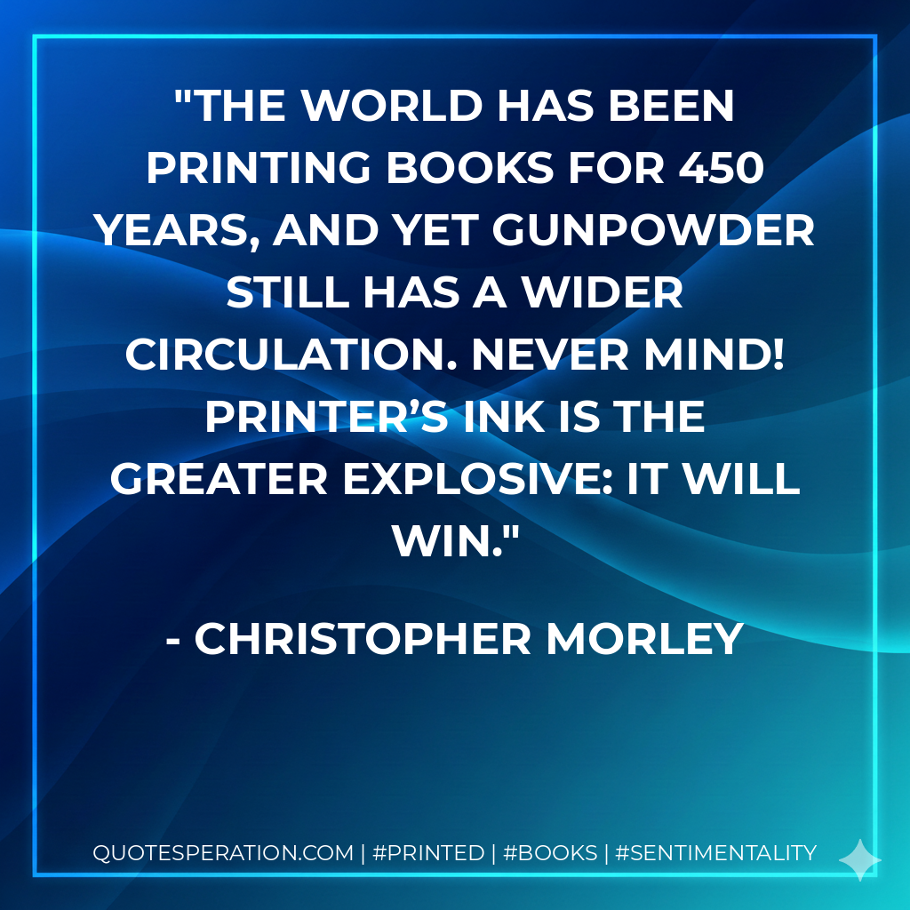 The world has been printing books for 450 years, and yet gunpowder still has a wider circulation. Never mind! Printer’s ink is the greater explosive: it will win. - Christopher Morley