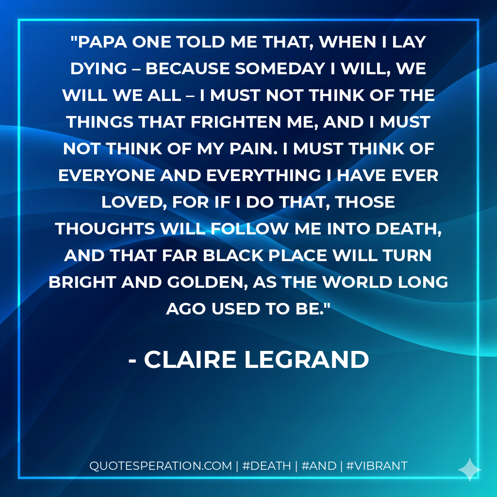 Papa one told me that, when I lay dying – because someday I will, we will we all – I must not think of the things that frighten me, and I must not think of my pain. I must think of everyone and everything I have ever loved, for if I do that, those thoughts will follow me into death, and that far black place will turn bright and golden, as the world long ago used to be.