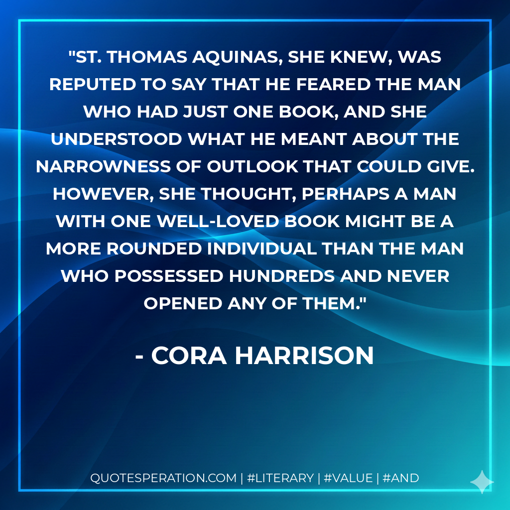 St. Thomas Aquinas, she knew, was reputed to say that he feared the man who had just one book, and she understood what he meant about the narrowness of outlook that could give. However, she thought, perhaps a man with one well-loved book might be a more rounded individual than the man who possessed hundreds and never opened any of them. - Cora Harrison