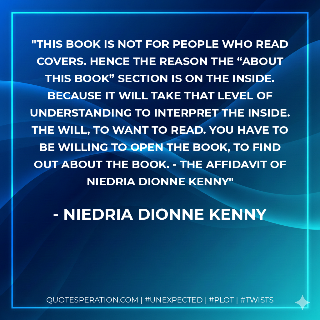 This book is not for people who read covers. Hence the reason the “about this book” section is on the inside. Because it will take that level of understanding to interpret the inside. The will, to want to read. You have to be willing to open the book, to find out about the book. - The Affidavit of Niedria Dionne Kenny - Niedria Dionne Kenny