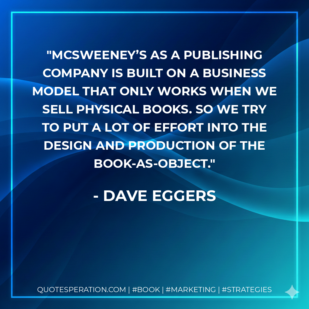 McSweeney’s as a publishing company is built on a business model that only works when we sell physical books. So we try to put a lot of effort into the design and production of the book-as-object. - Dave Eggers
