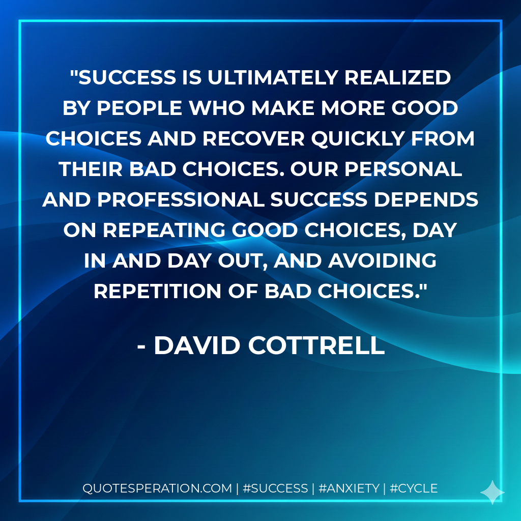 Success is ultimately realized by people who make more good choices and recover quickly from their bad choices. Our personal and professional success depends on repeating good choices, day in and day out, and avoiding repetition of bad choices. - David Cottrell