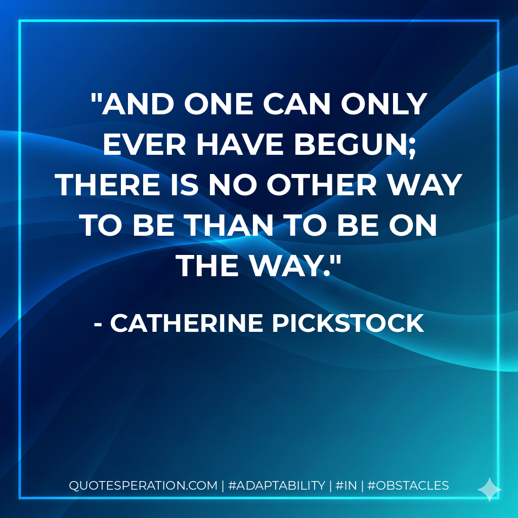 And one can only ever have begun; there is no other way to be than to be on the way.