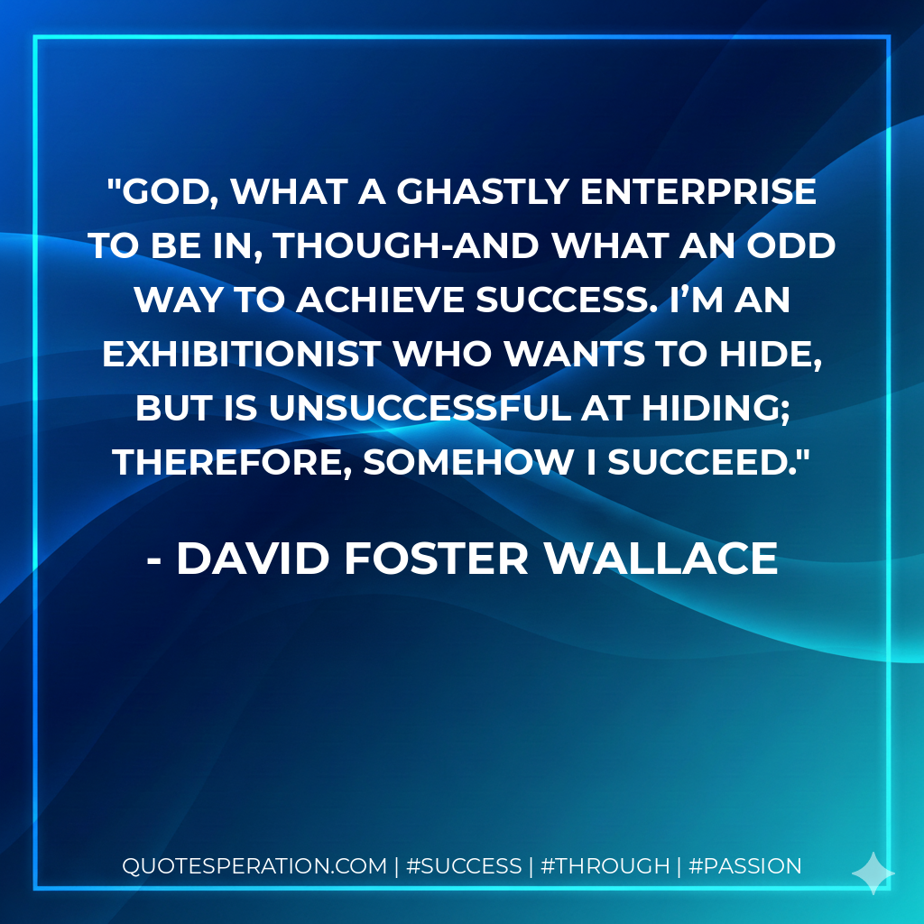 God, what a ghastly enterprise to be in, though-and what an odd way to achieve success. I’m an exhibitionist who wants to hide, but is unsuccessful at hiding; therefore, somehow I succeed. - David Foster Wallace