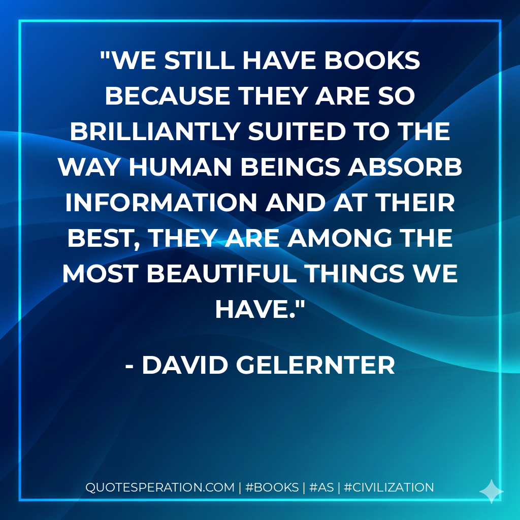 We still have books because they are so brilliantly suited to the way human beings absorb information and at their best, they are among the most beautiful things we have. - David Gelernter